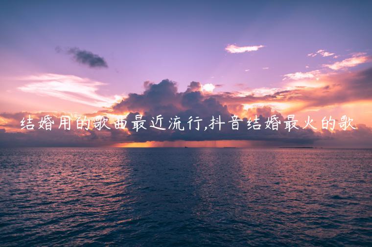 结婚用的歌曲最近流行,抖音结婚最火的歌